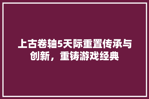 上古卷轴5天际重置传承与创新，重铸游戏经典