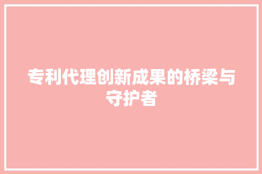 专利代理创新成果的桥梁与守护者