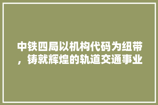 中铁四局以机构代码为纽带，铸就辉煌的轨道交通事业