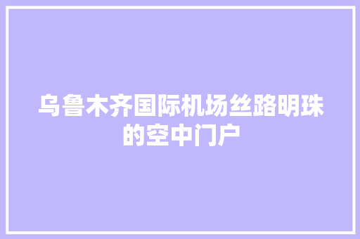 乌鲁木齐国际机场丝路明珠的空中门户