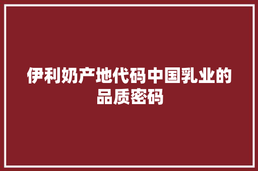 伊利奶产地代码中国乳业的品质密码