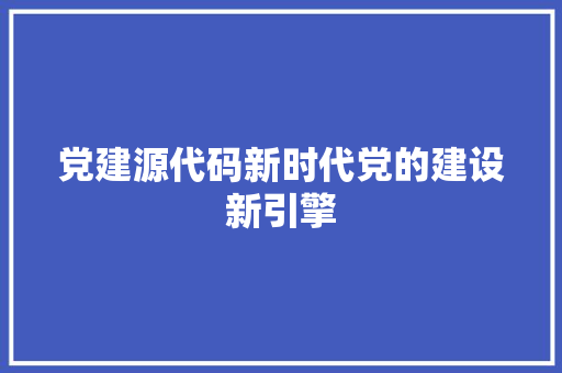 党建源代码新时代党的建设新引擎