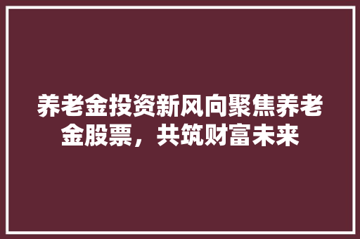 养老金投资新风向聚焦养老金股票，共筑财富未来