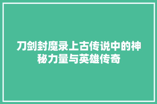 刀剑封魔录上古传说中的神秘力量与英雄传奇