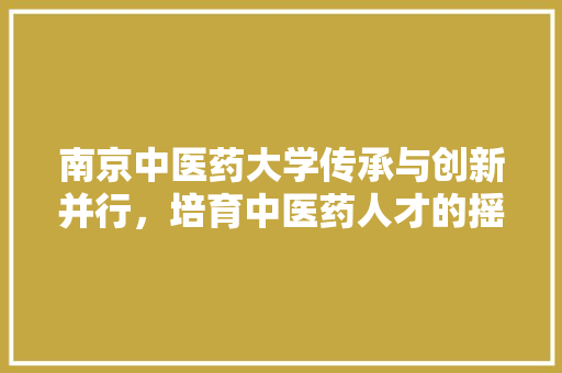 南京中医药大学传承与创新并行，培育中医药人才的摇篮