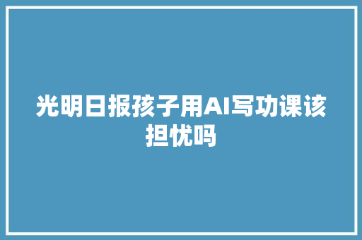 光明日报孩子用AI写功课该担忧吗