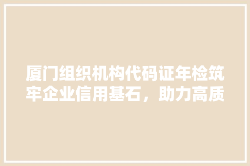 厦门组织机构代码证年检筑牢企业信用基石，助力高质量发展