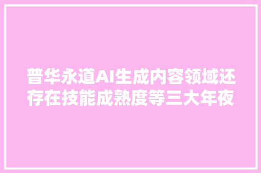 普华永道AI生成内容领域还存在技能成熟度等三大年夜寻衅