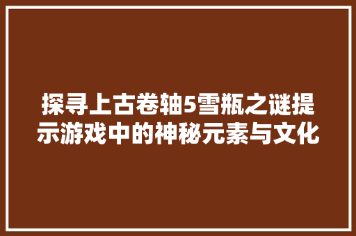 探寻上古卷轴5雪瓶之谜提示游戏中的神秘元素与文化内涵