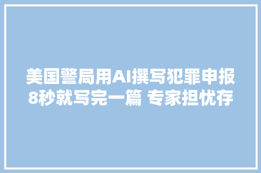 美国警局用AI撰写犯罪申报8秒就写完一篇 专家担忧存在偏见及种族歧视