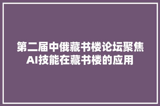 第二届中俄藏书楼论坛聚焦AI技能在藏书楼的应用