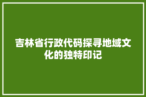 吉林省行政代码探寻地域文化的独特印记