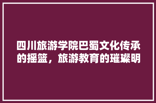 四川旅游学院巴蜀文化传承的摇篮，旅游教育的璀璨明珠