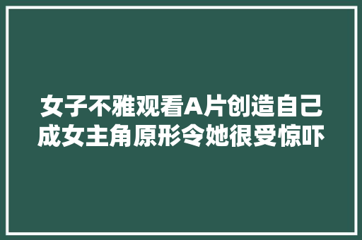 女子不雅观看A片创造自己成女主角原形令她很受惊吓