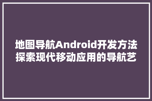 地图导航Android开发方法探索现代移动应用的导航艺术