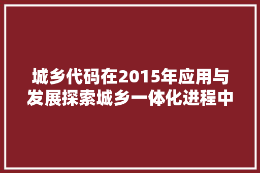 城乡代码在2015年应用与发展探索城乡一体化进程中的关键角色