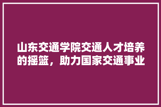 山东交通学院交通人才培养的摇篮，助力国家交通事业腾飞