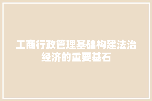 工商行政管理基础构建法治经济的重要基石