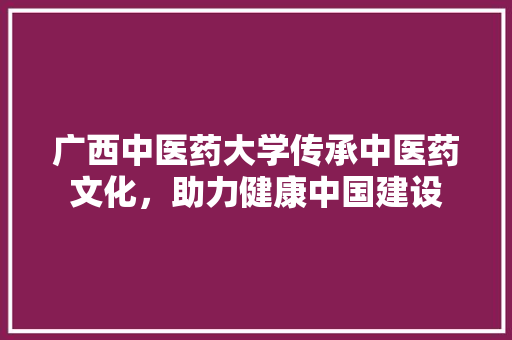 广西中医药大学传承中医药文化，助力健康中国建设