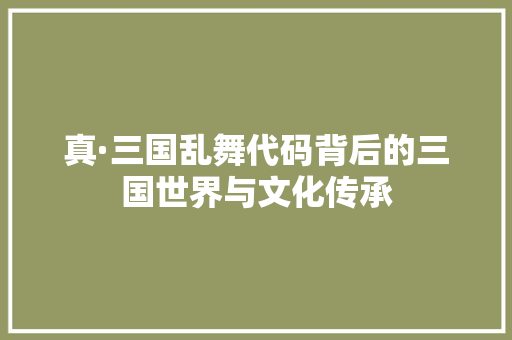 真·三国乱舞代码背后的三国世界与文化传承