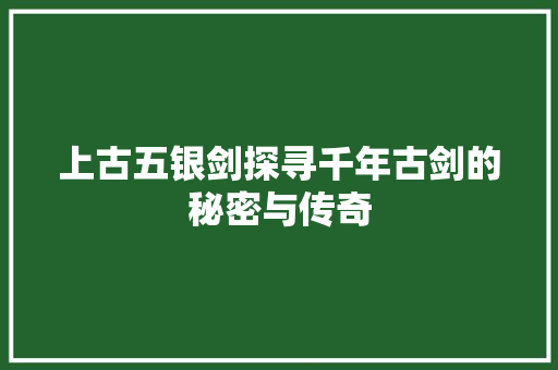 上古五银剑探寻千年古剑的秘密与传奇