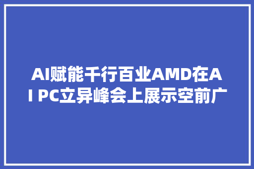 AI赋能千行百业AMD在AI PC立异峰会上展示空前广泛的AI PC生态系统