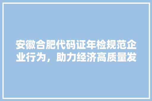 安徽合肥代码证年检规范企业行为，助力经济高质量发展