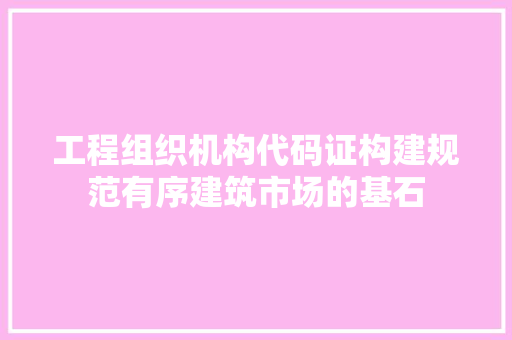 工程组织机构代码证构建规范有序建筑市场的基石