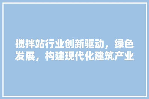 搅拌站行业创新驱动，绿色发展，构建现代化建筑产业新格局