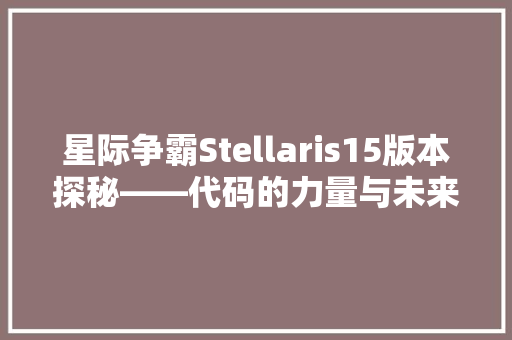 星际争霸Stellaris15版本探秘——代码的力量与未来游戏变革