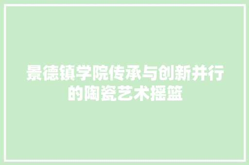 景德镇学院传承与创新并行的陶瓷艺术摇篮