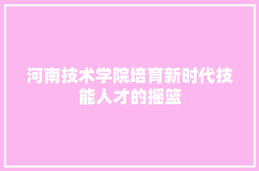 河南技术学院培育新时代技能人才的摇篮