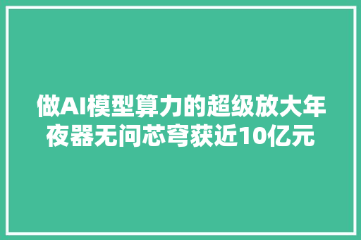 做AI模型算力的超级放大年夜器无问芯穹获近10亿元累计融资