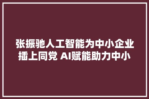 张振驰人工智能为中小企业插上同党 AI赋能助力中小企业破茧化蝶