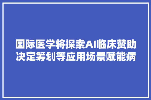 国际医学将探索AI临床赞助决定筹划等应用场景赋能病院的转型进级