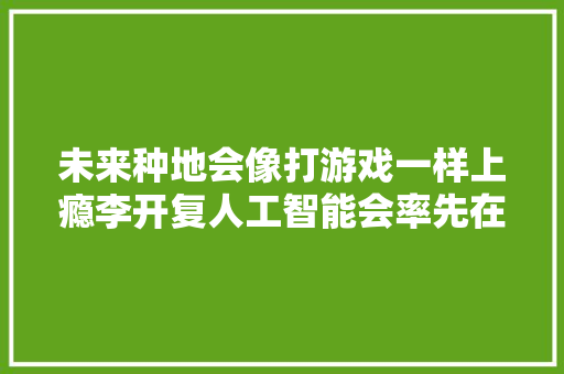 未来种地会像打游戏一样上瘾李开复人工智能会率先在农业领域崛起