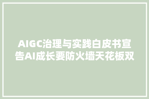 AIGC治理与实践白皮书宣告AI成长要防火墙天花板双管齐下