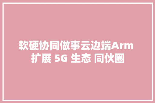 软硬协同做事云边端Arm 扩展 5G 生态 同伙圈