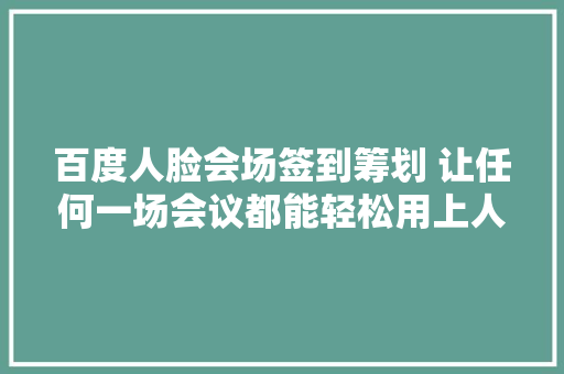 百度人脸会场签到筹划 让任何一场会议都能轻松用上人脸签到