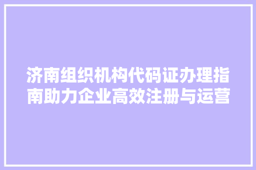 济南组织机构代码证办理指南助力企业高效注册与运营