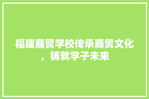 福建商贸学校传承商贸文化，铸就学子未来