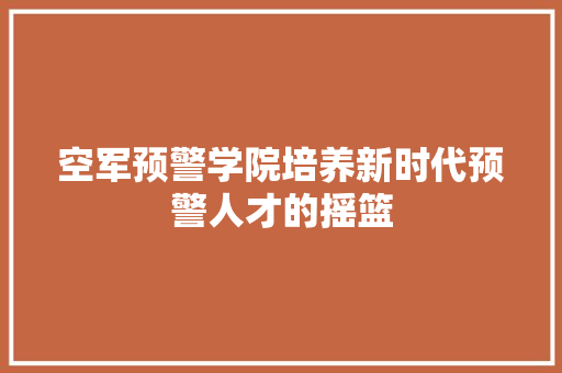 空军预警学院培养新时代预警人才的摇篮