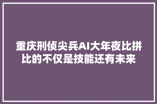 重庆刑侦尖兵AI大年夜比拼比的不仅是技能还有未来