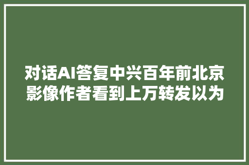 对话AI答复中兴百年前北京影像作者看到上万转发以为电脑中毒