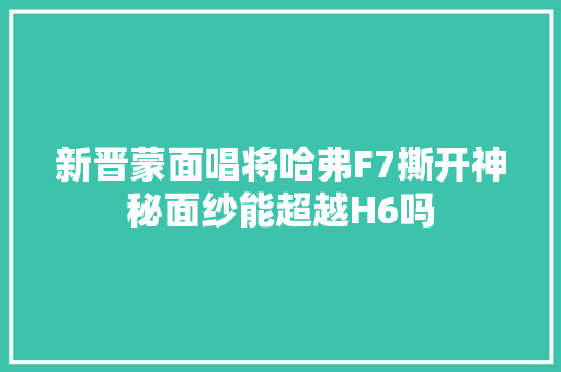 新晋蒙面唱将哈弗F7撕开神秘面纱能超越H6吗