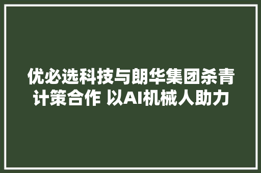 优必选科技与朗华集团杀青计策合作 以AI机械人助力物盛行业智能化进级