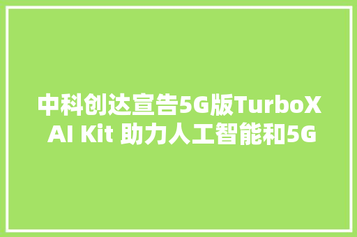 中科创达宣告5G版TurboX AI Kit 助力人工智能和5G商业化落地