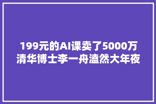 199元的AI课卖了5000万清华博士李一舟溘然大年夜火有学员吐槽看完后想退钱有人质疑被踢出群