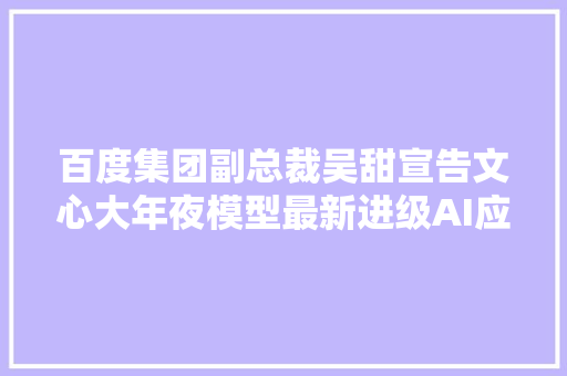 百度集团副总裁吴甜宣告文心大年夜模型最新进级AI应用步入新阶段