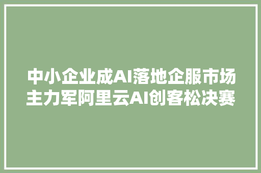 中小企业成AI落地企服市场主力军阿里云AI创客松决赛结果出炉